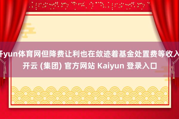 开yun体育网但降费让利也在敛迹着基金处置费等收入-开云 (集团) 官方网站 Kaiyun 登录入口
