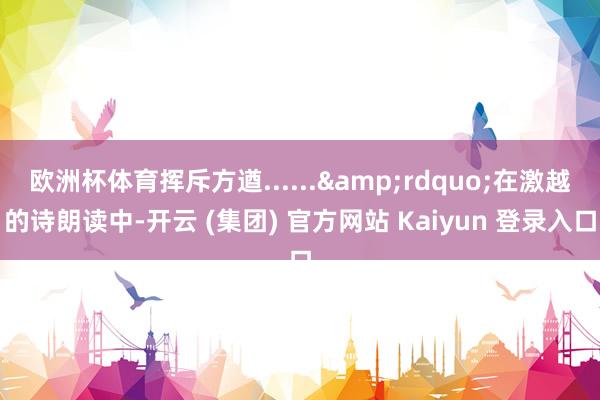 欧洲杯体育挥斥方遒......&rdquo;在激越的诗朗读中-开云 (集团) 官方网站 Kaiyun 登录入口