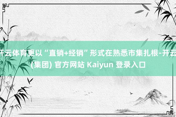 开云体育更以“直销+经销”形式在熟悉市集扎根-开云 (集团) 官方网站 Kaiyun 登录入口