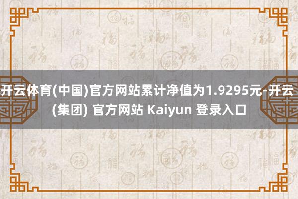 开云体育(中国)官方网站累计净值为1.9295元-开云 (集团) 官方网站 Kaiyun 登录入口