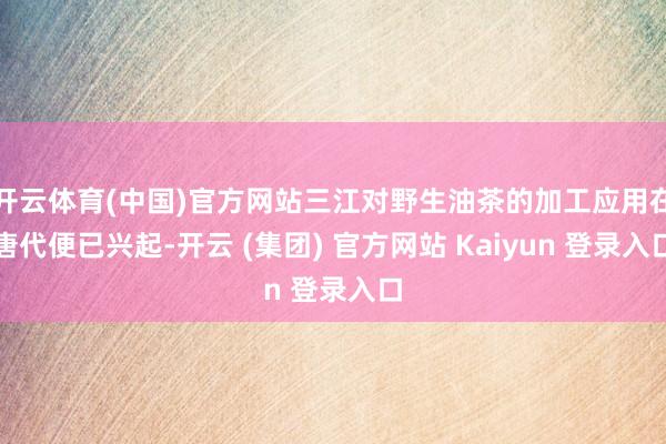 开云体育(中国)官方网站三江对野生油茶的加工应用在唐代便已兴起-开云 (集团) 官方网站 Kaiyun 登录入口