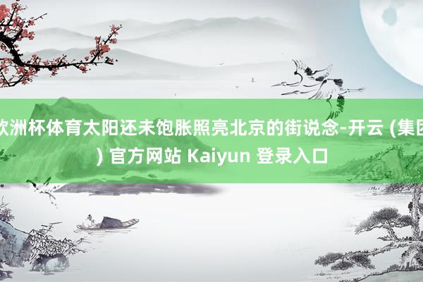 欧洲杯体育太阳还未饱胀照亮北京的街说念-开云 (集团) 官方网站 Kaiyun 登录入口