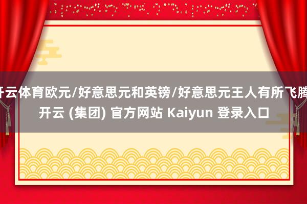 开云体育欧元/好意思元和英镑/好意思元王人有所飞腾-开云 (集团) 官方网站 Kaiyun 登录入口