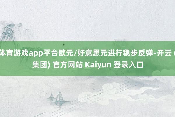 体育游戏app平台欧元/好意思元进行稳步反弹-开云 (集团) 官方网站 Kaiyun 登录入口