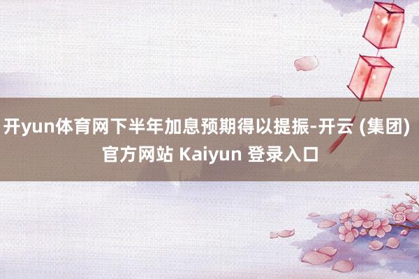 开yun体育网下半年加息预期得以提振-开云 (集团) 官方网站 Kaiyun 登录入口