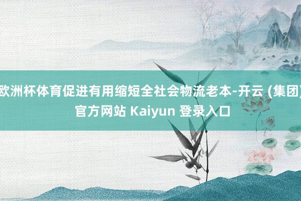 欧洲杯体育促进有用缩短全社会物流老本-开云 (集团) 官方网站 Kaiyun 登录入口