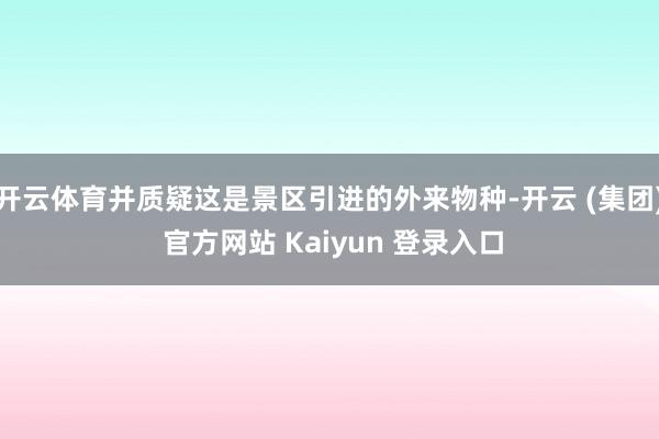 开云体育并质疑这是景区引进的外来物种-开云 (集团) 官方网站 Kaiyun 登录入口