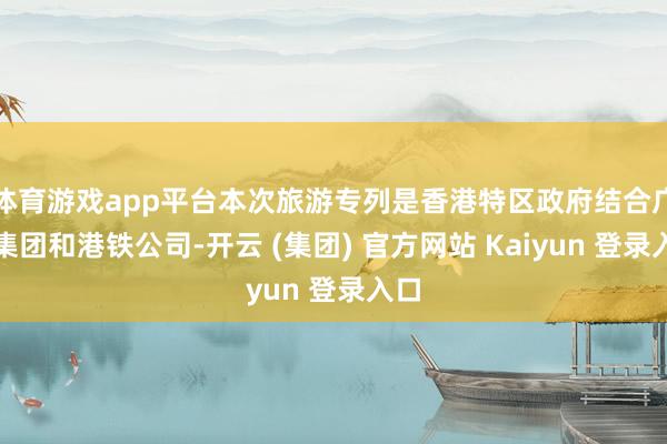 体育游戏app平台本次旅游专列是香港特区政府结合广铁集团和港铁公司-开云 (集团) 官方网站 Kaiyun 登录入口