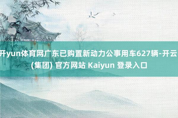 开yun体育网广东已购置新动力公事用车627辆-开云 (集团) 官方网站 Kaiyun 登录入口