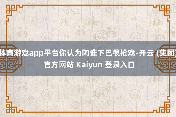 体育游戏app平台你认为阿谁下巴很抢戏-开云 (集团) 官方网站 Kaiyun 登录入口