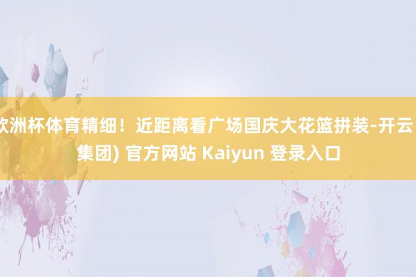 欧洲杯体育精细！近距离看广场国庆大花篮拼装-开云 (集团) 官方网站 Kaiyun 登录入口