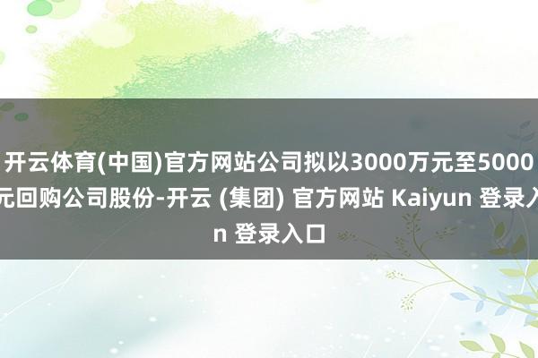 开云体育(中国)官方网站公司拟以3000万元至5000万元回购公司股份-开云 (集团) 官方网站 Kaiyun 登录入口