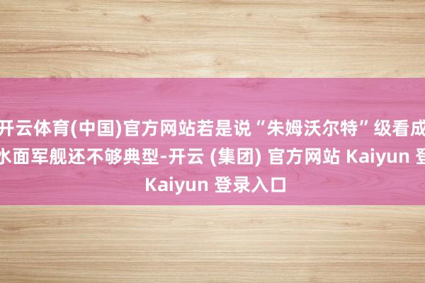 开云体育(中国)官方网站若是说“朱姆沃尔特”级看成万吨级水面军舰还不够典型-开云 (集团) 官方网站 Kaiyun 登录入口