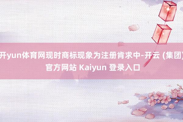 开yun体育网现时商标现象为注册肯求中-开云 (集团) 官方网站 Kaiyun 登录入口