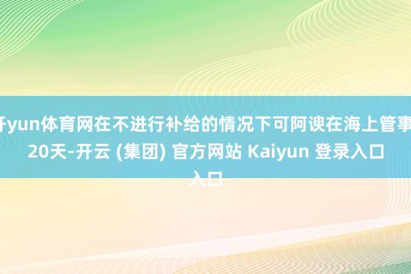 开yun体育网在不进行补给的情况下可阿谀在海上管事120天-开云 (集团) 官方网站 Kaiyun 登录入口
