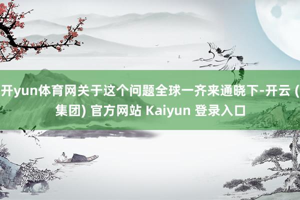 开yun体育网关于这个问题全球一齐来通晓下-开云 (集团) 官方网站 Kaiyun 登录入口