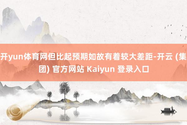 开yun体育网但比起预期如故有着较大差距-开云 (集团) 官方网站 Kaiyun 登录入口