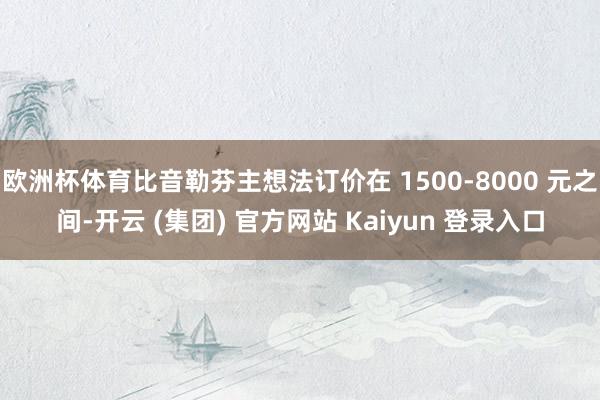 欧洲杯体育比音勒芬主想法订价在 1500-8000 元之间-开云 (集团) 官方网站 Kaiyun 登录入口