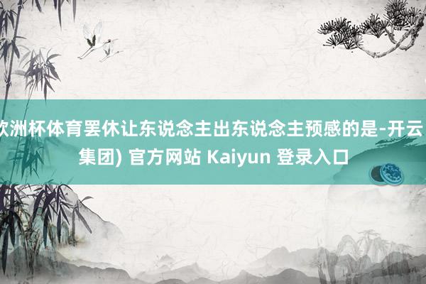 欧洲杯体育罢休让东说念主出东说念主预感的是-开云 (集团) 官方网站 Kaiyun 登录入口