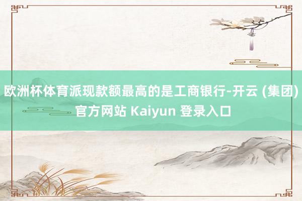 欧洲杯体育　　派现款额最高的是工商银行-开云 (集团) 官方网站 Kaiyun 登录入口
