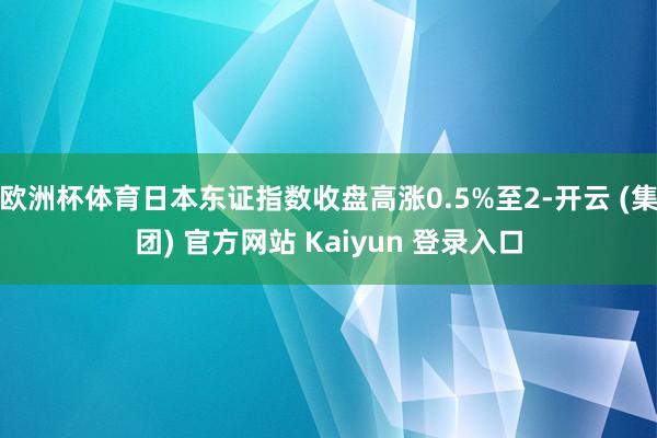 欧洲杯体育日本东证指数收盘高涨0.5%至2-开云 (集团) 官方网站 Kaiyun 登录入口