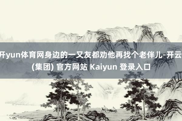 开yun体育网身边的一又友都劝他再找个老伴儿-开云 (集团) 官方网站 Kaiyun 登录入口