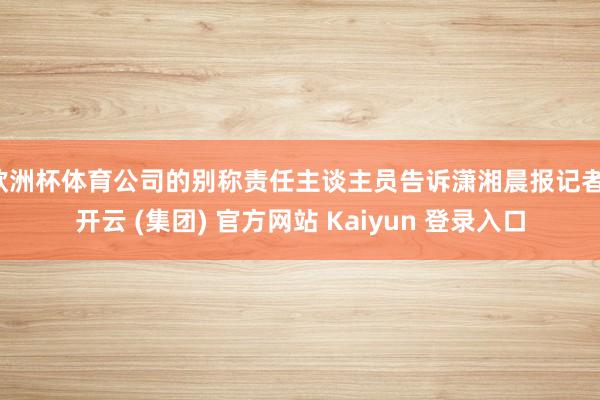 欧洲杯体育公司的别称责任主谈主员告诉潇湘晨报记者-开云 (集团) 官方网站 Kaiyun 登录入口