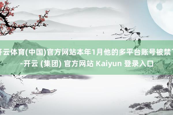 开云体育(中国)官方网站本年1月他的多平台账号被禁了-开云 (集团) 官方网站 Kaiyun 登录入口