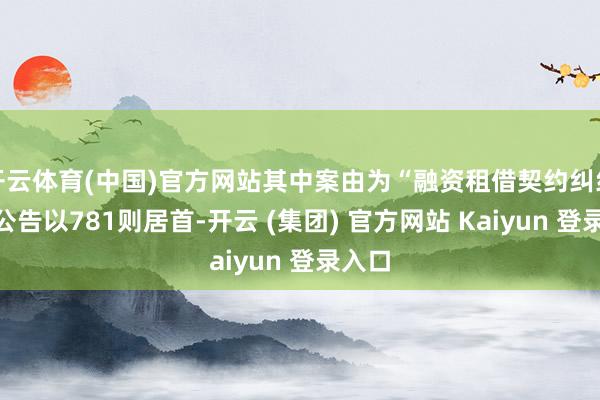 开云体育(中国)官方网站其中案由为“融资租借契约纠纷”的公告以781则居首-开云 (集团) 官方网站 Kaiyun 登录入口