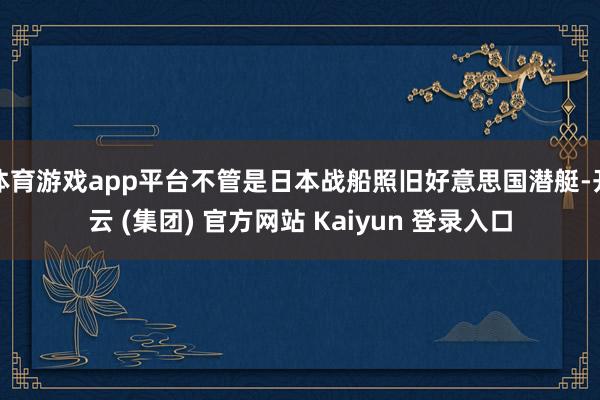 体育游戏app平台不管是日本战船照旧好意思国潜艇-开云 (集团) 官方网站 Kaiyun 登录入口