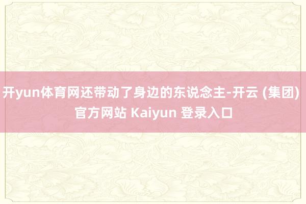 开yun体育网还带动了身边的东说念主-开云 (集团) 官方网站 Kaiyun 登录入口