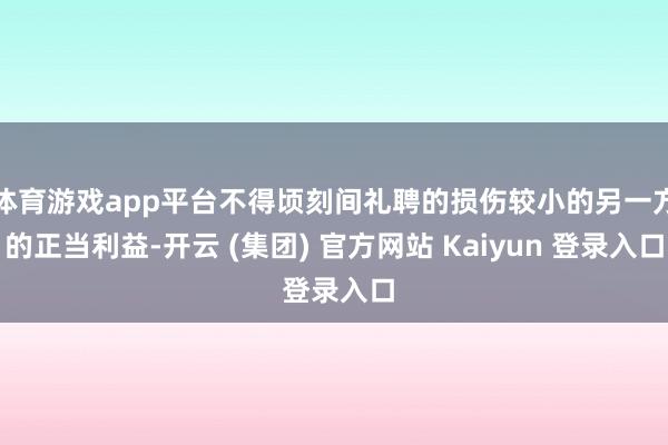 体育游戏app平台不得顷刻间礼聘的损伤较小的另一方的正当利益-开云 (集团) 官方网站 Kaiyun 登录入口