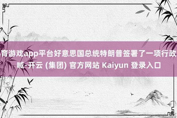 体育游戏app平台好意思国总统特朗普签署了一项行政大喊-开云 (集团) 官方网站 Kaiyun 登录入口