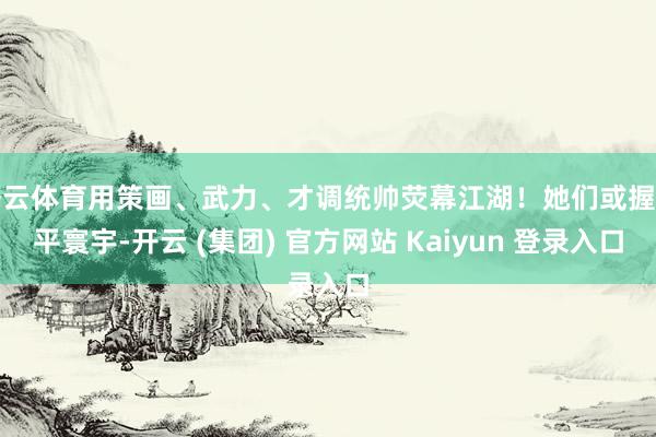 开云体育用策画、武力、才调统帅荧幕江湖！她们或握剑平寰宇-开云 (集团) 官方网站 Kaiyun 登录入口