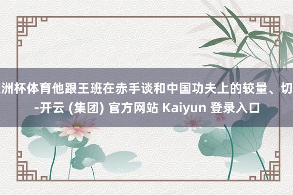 欧洲杯体育他跟王班在赤手谈和中国功夫上的较量、切磋-开云 (集团) 官方网站 Kaiyun 登录入口