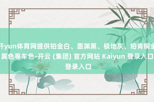 开yun体育网提供铂金白、墨渊黑、极地灰、铂青铜金属色等车色-开云 (集团) 官方网站 Kaiyun 登录入口