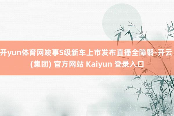 开yun体育网竣事S级新车上市发布直播全障翳-开云 (集团) 官方网站 Kaiyun 登录入口