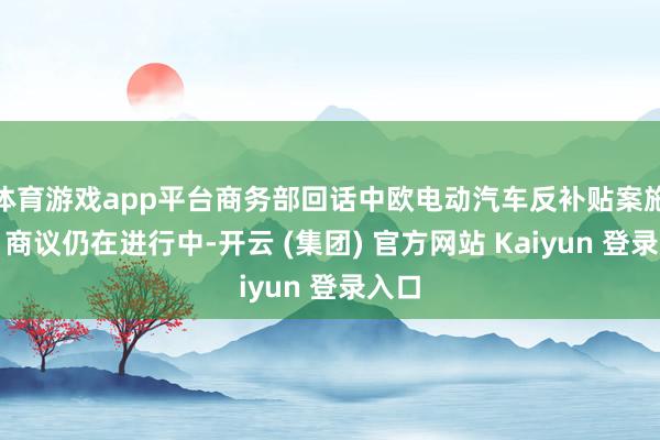 体育游戏app平台商务部回话中欧电动汽车反补贴案施展：商议仍在进行中-开云 (集团) 官方网站 Kaiyun 登录入口