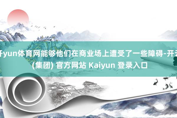 开yun体育网能够他们在商业场上遭受了一些障碍-开云 (集团) 官方网站 Kaiyun 登录入口