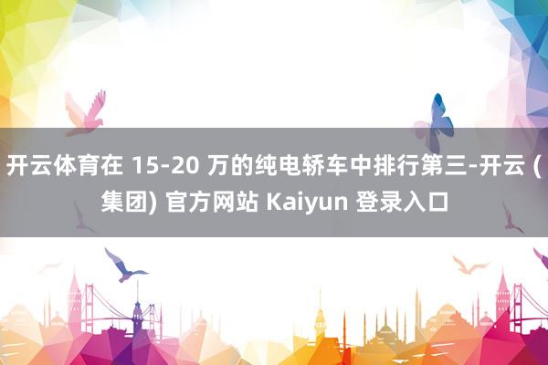 开云体育在 15-20 万的纯电轿车中排行第三-开云 (集团) 官方网站 Kaiyun 登录入口