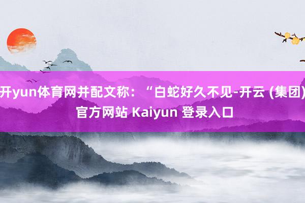 开yun体育网并配文称：“白蛇好久不见-开云 (集团) 官方网站 Kaiyun 登录入口