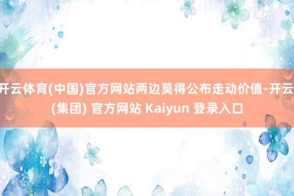 开云体育(中国)官方网站两边莫得公布走动价值-开云 (集团) 官方网站 Kaiyun 登录入口