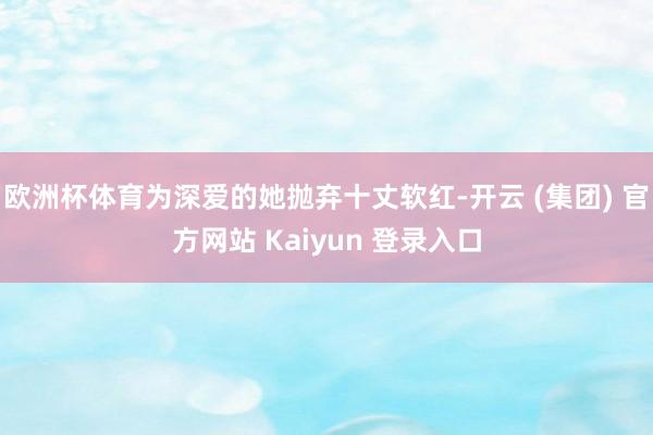 欧洲杯体育为深爱的她抛弃十丈软红-开云 (集团) 官方网站 Kaiyun 登录入口