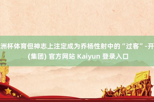 欧洲杯体育但神志上注定成为乔杨性射中的“过客”-开云 (集团) 官方网站 Kaiyun 登录入口