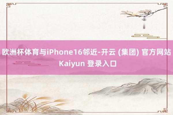 欧洲杯体育与iPhone16邻近-开云 (集团) 官方网站 Kaiyun 登录入口