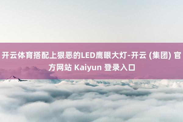 开云体育搭配上狠恶的LED鹰眼大灯-开云 (集团) 官方网站 Kaiyun 登录入口