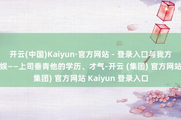 开云(中国)Kaiyun·官方网站 - 登录入口与我方的上司有一些不欢娱——上司垂青他的学历、才气-开云 (集团) 官方网站 Kaiyun 登录入口