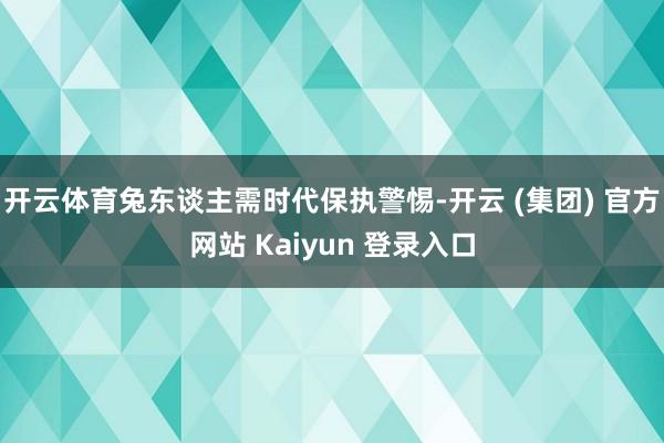 开云体育兔东谈主需时代保执警惕-开云 (集团) 官方网站 Kaiyun 登录入口
