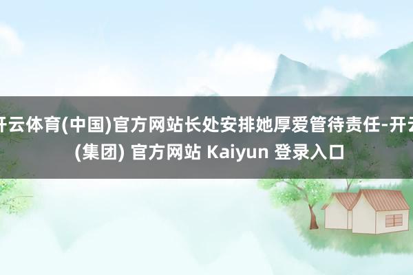 开云体育(中国)官方网站长处安排她厚爱管待责任-开云 (集团) 官方网站 Kaiyun 登录入口