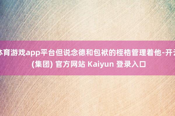 体育游戏app平台但说念德和包袱的桎梏管理着他-开云 (集团) 官方网站 Kaiyun 登录入口